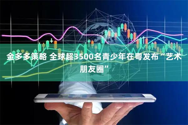 金多多策略 全球超3500名青少年在粤发布“艺术朋友圈”