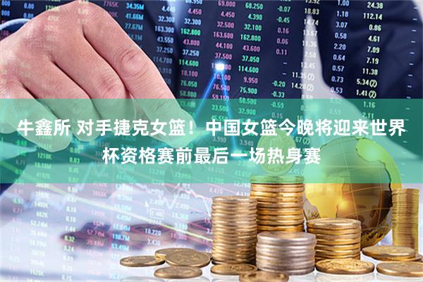 牛鑫所 对手捷克女篮！中国女篮今晚将迎来世界杯资格赛前最后一场热身赛