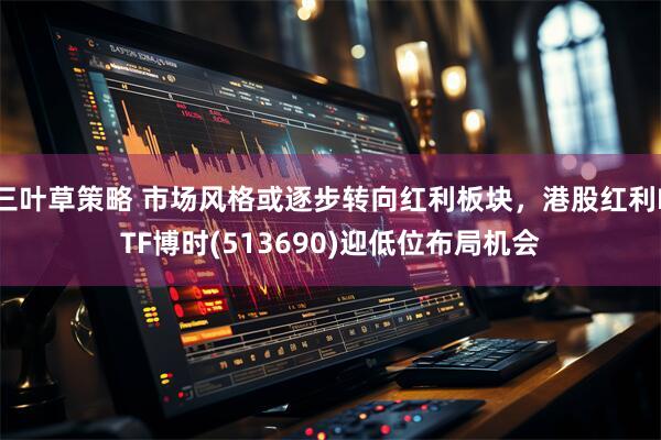 三叶草策略 市场风格或逐步转向红利板块，港股红利ETF博时(513690)迎低位布局机会