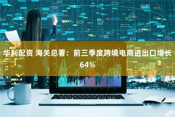 华利配资 海关总署：前三季度跨境电商进出口增长64%