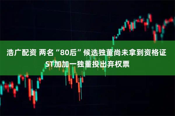 浩广配资 两名“80后”候选独董尚未拿到资格证 ST加加一独董投出弃权票