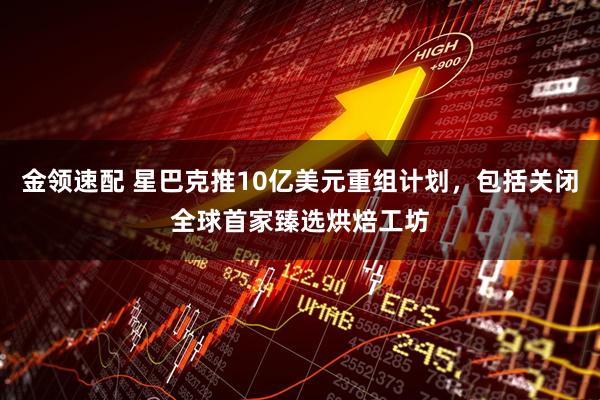 金领速配 星巴克推10亿美元重组计划，包括关闭全球首家臻选烘焙工坊