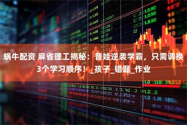 蜗牛配资 麻省理工揭秘：普娃逆袭学霸，只需调换3个学习顺序！_孩子_错题_作业