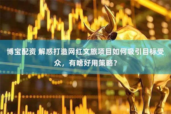 博宝配资 解惑打造网红文旅项目如何吸引目标受众，有啥好用策略？