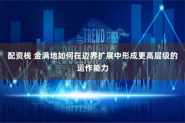 配资栈 金满地如何在边界扩展中形成更高层级的运作能力