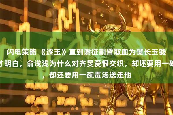 闪电策略 《逐玉》直到谢征割臂取血为樊长玉锻造鸳鸯刀，才明白，俞浅浅为什么对齐旻爱恨交织，却还要用一碗毒汤送走他
