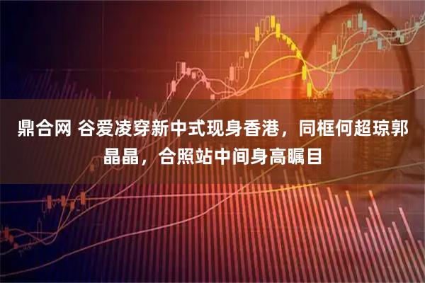鼎合网 谷爱凌穿新中式现身香港，同框何超琼郭晶晶，合照站中间身高瞩目