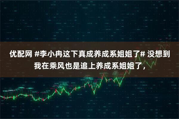 优配网 #李小冉这下真成养成系姐姐了# 没想到我在乘风也是追上养成系姐姐了，
