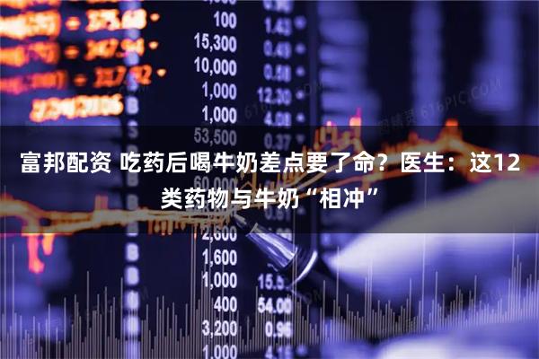 富邦配资 吃药后喝牛奶差点要了命？医生：这12类药物与牛奶“相冲”