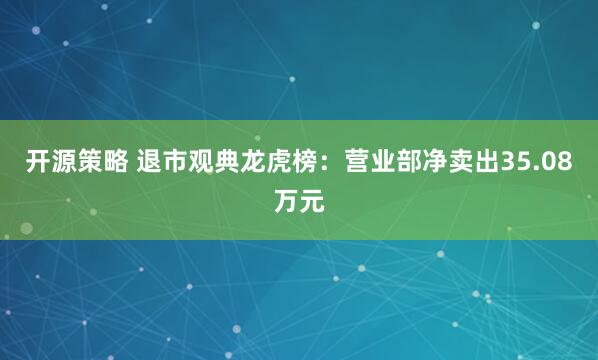 开源策略 退市观典龙虎榜：营业部净卖出35.08万元