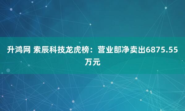 升鸿网 索辰科技龙虎榜：营业部净卖出6875.55万元