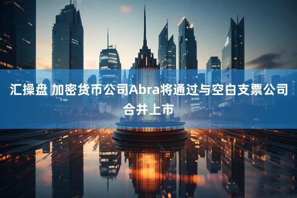 汇操盘 加密货币公司Abra将通过与空白支票公司合并上市