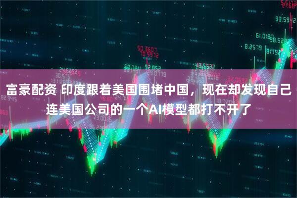 富豪配资 印度跟着美国围堵中国，现在却发现自己连美国公司的一个AI模型都打不开了
