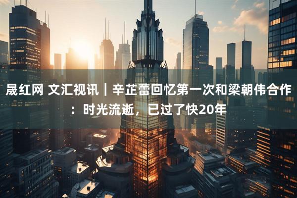 晟红网 文汇视讯｜辛芷蕾回忆第一次和梁朝伟合作：时光流逝，已过了快20年