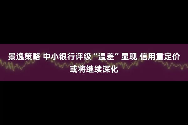景逸策略 中小银行评级“温差”显现 信用重定价或将继续深化