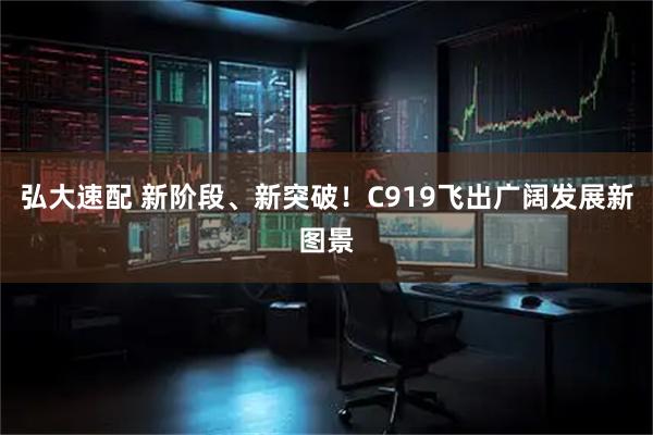 弘大速配 新阶段、新突破！C919飞出广阔发展新图景