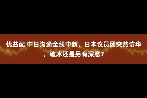 优益配 中日沟通全线中断，日本议员团突然访华，破冰还是另有深意？