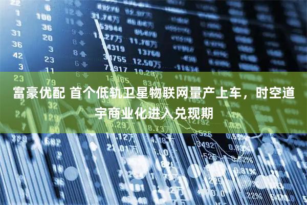 富豪优配 首个低轨卫星物联网量产上车，时空道宇商业化进入兑现期